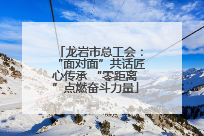 龙岩市总工会：“面对面”共话匠心传承 “零距离”点燃奋斗力量