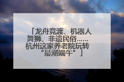 龙舟竞渡、机器人舞狮、非遗民俗……杭州这家养老院玩转“最潮端午”