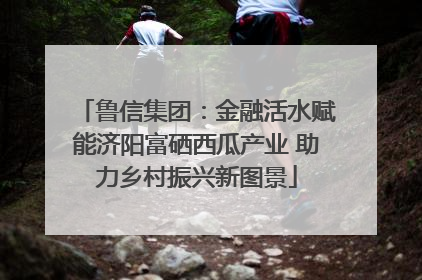 鲁信集团：金融活水赋能济阳富硒西瓜产业 助力乡村振兴新图景