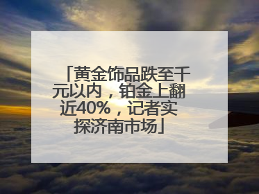 黄金饰品跌至千元以内，铂金上翻近40%，记者实探济南市场