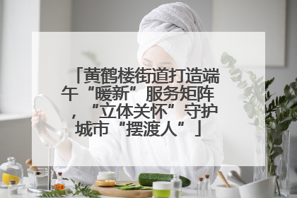 黄鹤楼街道打造端午“暖新”服务矩阵，“立体关怀”守护城市“摆渡人”