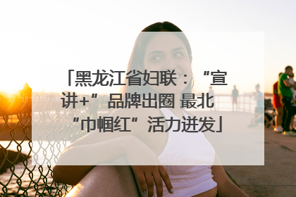 黑龙江省妇联：“宣讲+”品牌出圈 最北“巾帼红”活力迸发