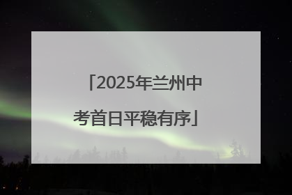 2025年兰州中考首日平稳有序