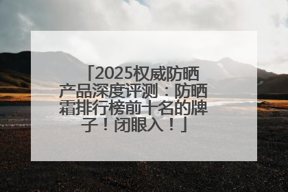 2025权威防晒产品深度评测：防晒霜排行榜前十名的牌子！闭眼入！