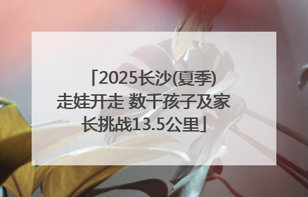 2025长沙(夏季)走娃开走 数千孩子及家长挑战13.5公里