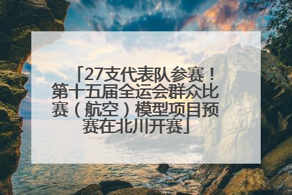 27支代表队参赛！第十五届全运会群众比赛（航空）模型项目预赛在北川开赛
