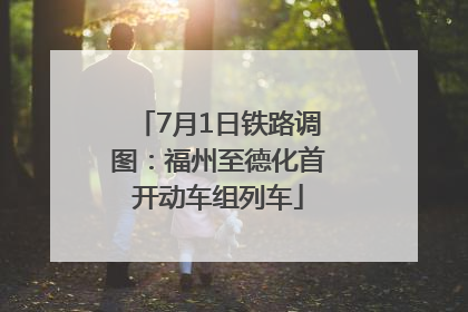 7月1日铁路调图：福州至德化首开动车组列车