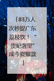 83万人次秒提广东荔枝饮！“贵妃奢望”成今夏爆款