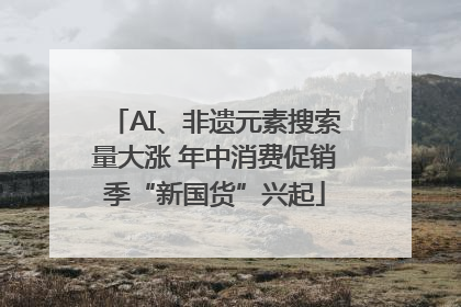 AI、非遗元素搜索量大涨 年中消费促销季“新国货”兴起